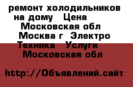 ремонт холодильников на дому › Цена ­ 500 - Московская обл., Москва г. Электро-Техника » Услуги   . Московская обл.